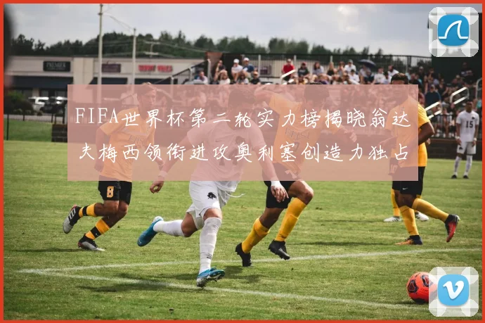 FIFA世界杯第二轮实力榜揭晓翁达夫梅西领衔进攻奥利塞创造力独占鳌头