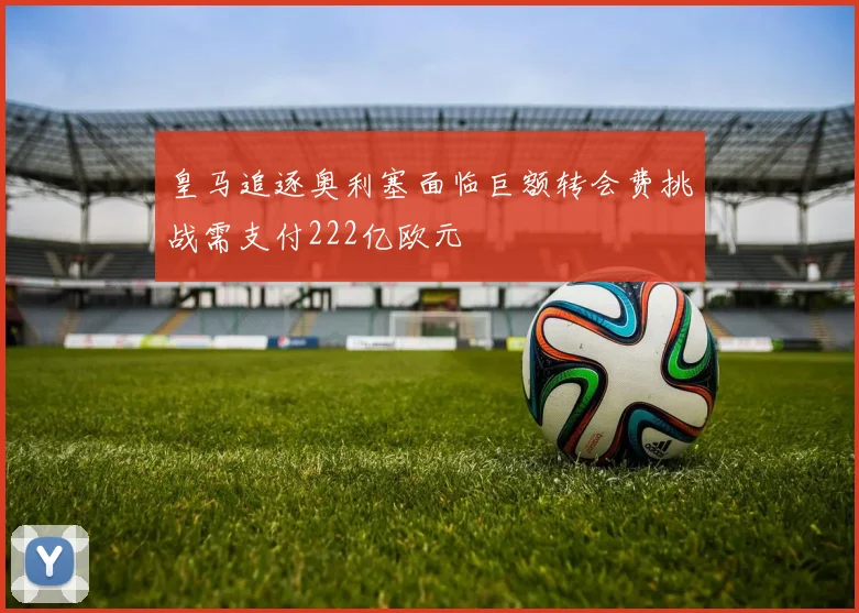 皇马追逐奥利塞面临巨额转会费挑战需支付222亿欧元