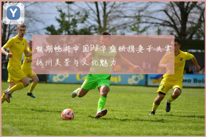 假期畅游中国PJ华盛顿携妻子共赏杭州美景与文化魅力