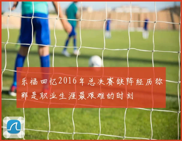 乐福回忆2016年总决赛缺阵经历称那是职业生涯最艰难的时刻