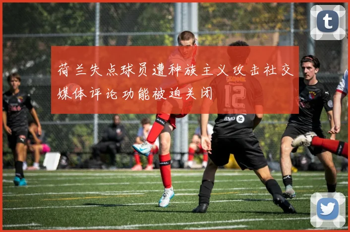 荷兰失点球员遭种族主义攻击社交媒体评论功能被迫关闭