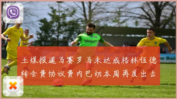 土媒报道马赛罗马未达成格林伍德转会费协议费内巴切本周再度出击