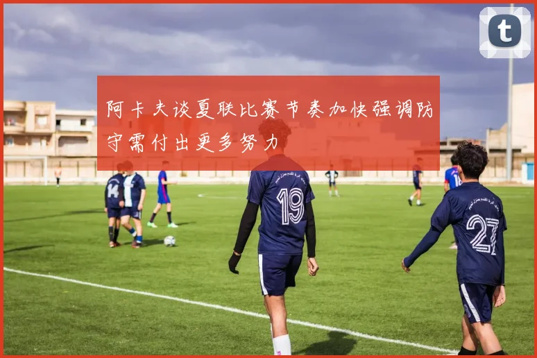 阿卡夫谈夏联比赛节奏加快强调防守需付出更多努力