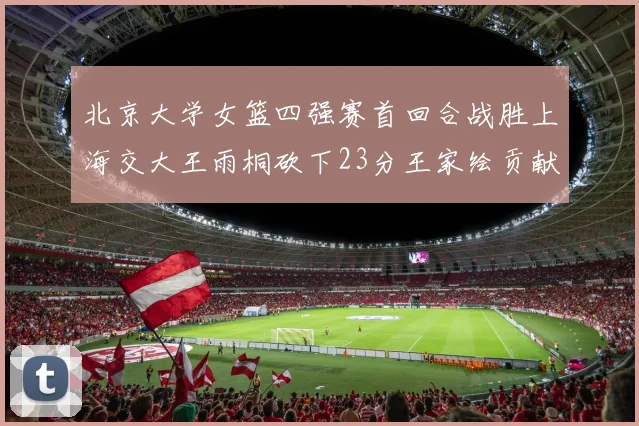 北京大学女篮四强赛首回合战胜上海交大王雨桐砍下23分王家绘贡献21分14篮板