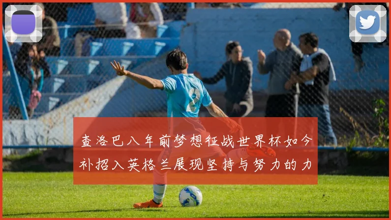 查洛巴八年前梦想征战世界杯如今补招入英格兰展现坚持与努力的力量